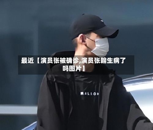 最近【演员张被确诊,演员张翰生病了吗图片】