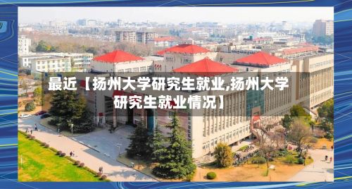 最近【扬州大学研究生就业,扬州大学研究生就业情况】