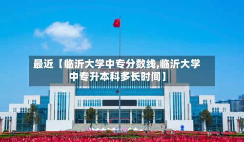 最近【临沂大学中专分数线,临沂大学中专升本科多长时间】